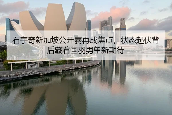 石宇奇新加坡公开赛再成焦点，状态起伏背后藏着国羽男单新期待