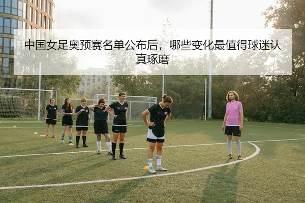 中国女足奥预赛名单公布后，哪些变化最值得球迷认真琢磨